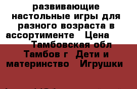 развивающие настольные игры для разного возраста в ассортименте › Цена ­ 1 600 - Тамбовская обл., Тамбов г. Дети и материнство » Игрушки   